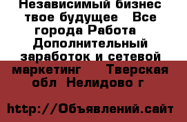 Независимый бизнес-твое будущее - Все города Работа » Дополнительный заработок и сетевой маркетинг   . Тверская обл.,Нелидово г.